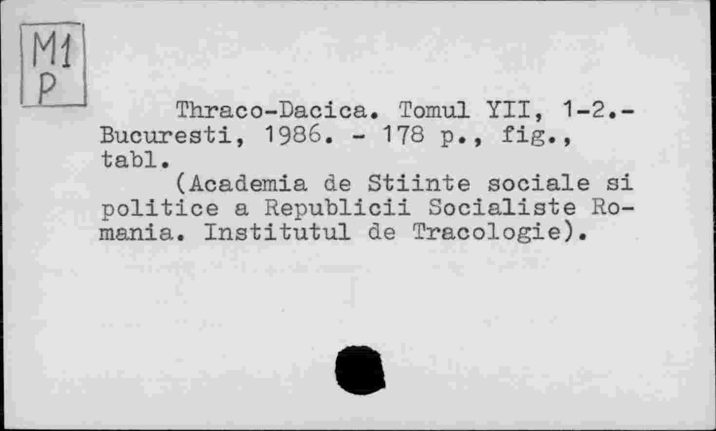 ﻿Ml £J
Thraco-Dacica. Tomul YII, 1-2.-Bucuresti, 1986. - 178 p., fig., tabl.
(Academia de Stiinte sociale si politico a Republic!! Socialiste Romania. Institutul de Tracologie).